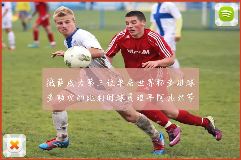 戳萨成为第三位单届世界杯多进球多助攻的比利时球员追平阿扎尔等传奇