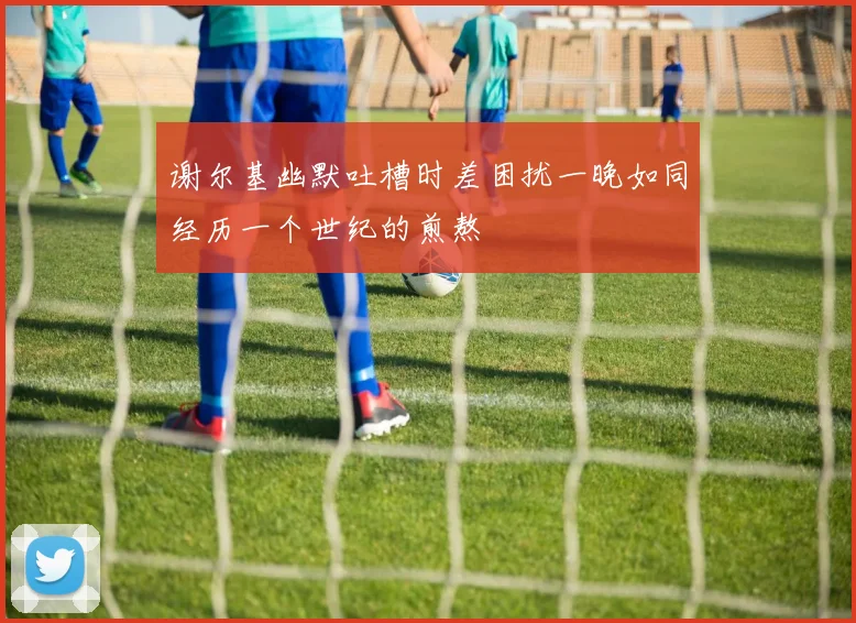谢尔基幽默吐槽时差困扰一晚如同经历一个世纪的煎熬
