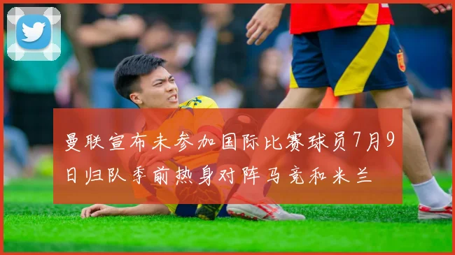曼联宣布未参加国际比赛球员7月9日归队季前热身对阵马竞和米兰