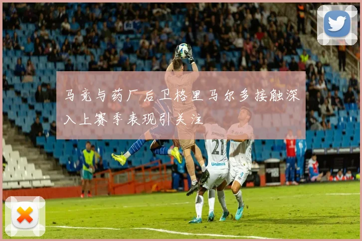 马竞与药厂后卫格里马尔多接触深入上赛季表现引关注