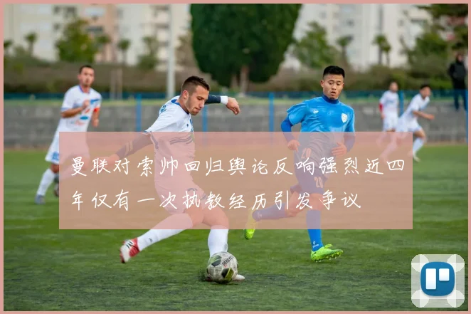 曼联对索帅回归舆论反响强烈近四年仅有一次执教经历引发争议