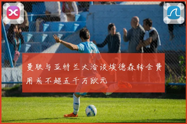 曼联与亚特兰大洽谈埃德森转会费用或不超五千万欧元