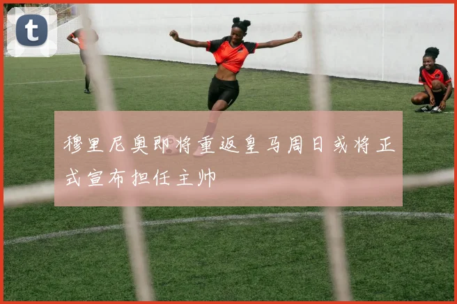 穆里尼奥即将重返皇马周日或将正式宣布担任主帅