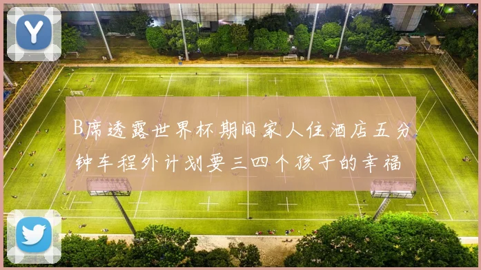 B席透露世界杯期间家人住酒店五分钟车程外计划要三四个孩子的幸福生活