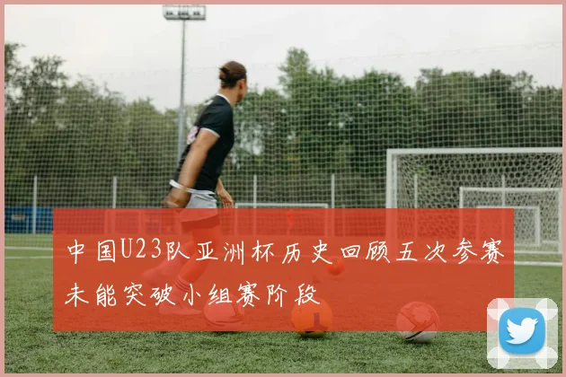 中国U23队亚洲杯历史回顾五次参赛未能突破小组赛阶段