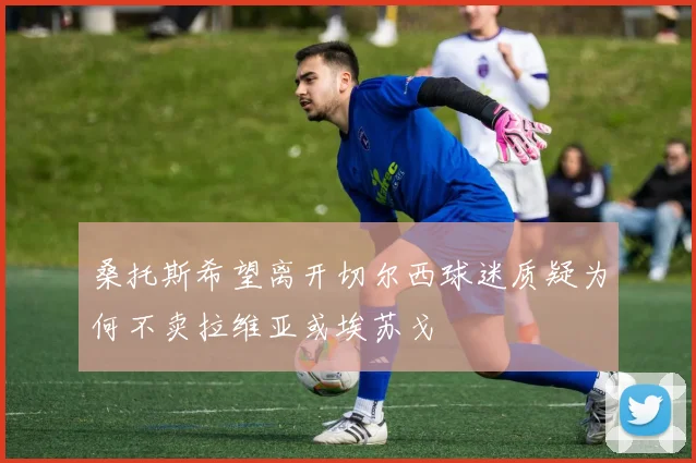 桑托斯希望离开切尔西球迷质疑为何不卖拉维亚或埃苏戈